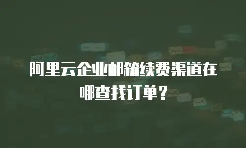阿里云企业邮箱续费渠道在哪查找订单？
