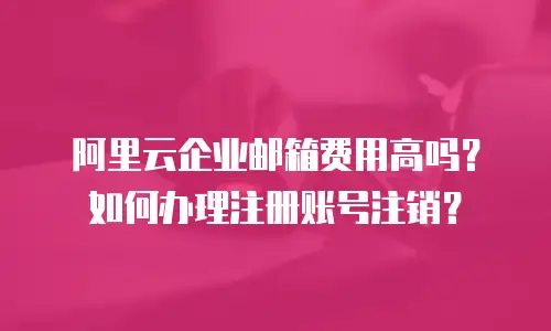 阿里云企业邮箱费用高吗?如何办理注册账号注销?