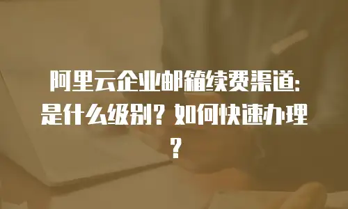 阿里云企业邮箱续费渠道:是什么级别?如何快速办理?