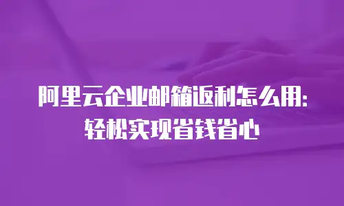 阿里云企业邮箱返利怎么用：轻松实现省钱省心