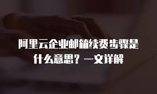 阿里云企业邮箱续费步骤是什么意思?一文详解