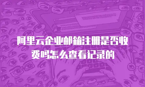阿里云企业邮箱注册是否收费吗怎么查看记录的