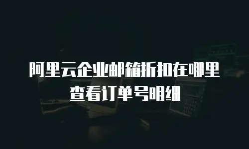 阿里云企业邮箱折扣在哪里查看订单号明细