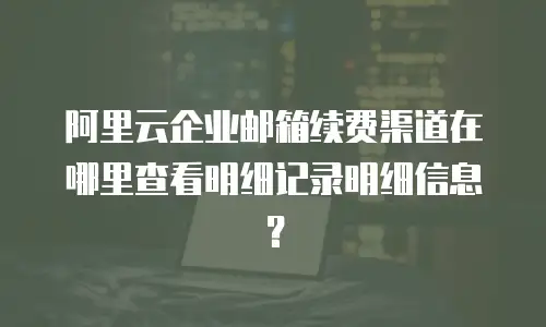 阿里云企业邮箱续费渠道在哪里查看明细记录明细信息？