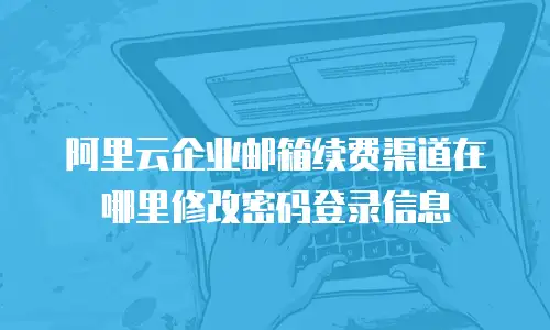 阿里云企业邮箱续费渠道在哪里修改密码登录信息