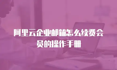 阿里云企业邮箱怎么续费会员的操作手册