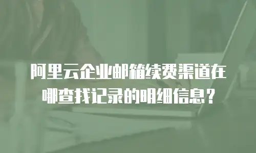 阿里云企业邮箱续费渠道在哪查找记录的明细信息？
