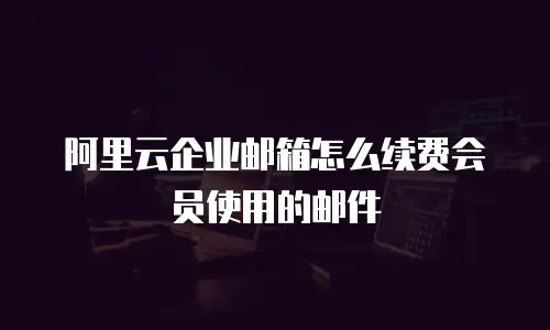 阿里云企业邮箱怎么续费会员使用的邮件