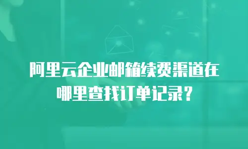 阿里云企业邮箱续费渠道在哪里查找订单记录？