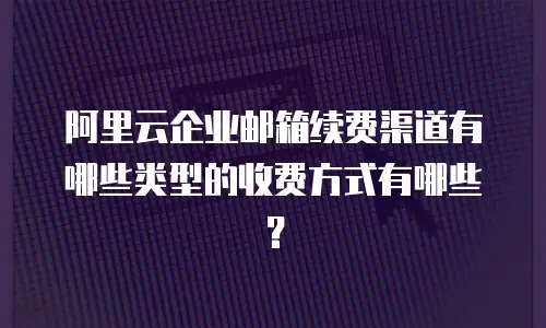 阿里云企业邮箱续费渠道有哪些类型的收费方式有哪些？