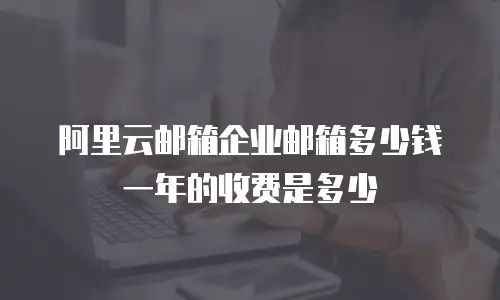 阿里云邮箱企业邮箱多少钱一年的收费是多少