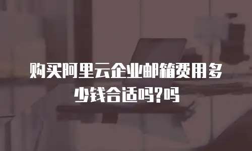 购买阿里云企业邮箱费用多少钱合适吗?吗
