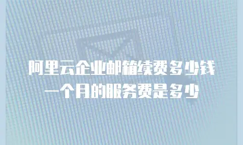阿里云企业邮箱续费多少钱一个月的服务费是多少