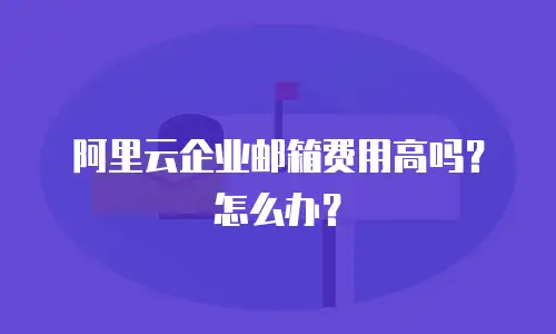 阿里云企业邮箱费用高吗?怎么办?