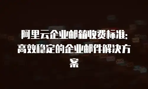 阿里云企业邮箱收费标准: 高效稳定的企业邮件解决方案