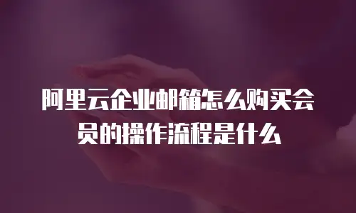 阿里云企业邮箱怎么购买会员的操作流程是什么