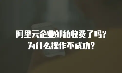 阿里云企业邮箱收费了吗？为什么操作不成功？