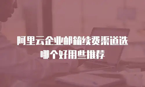 阿里云企业邮箱续费渠道选哪个好用些推荐