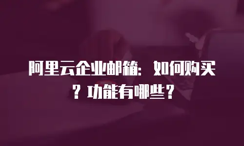 阿里云企业邮箱:如何购买?功能有哪些?