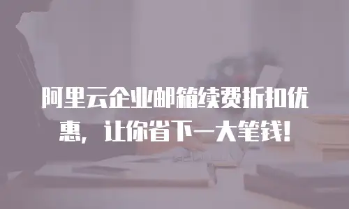 阿里云企业邮箱续费折扣优惠，让你省下一大笔钱！