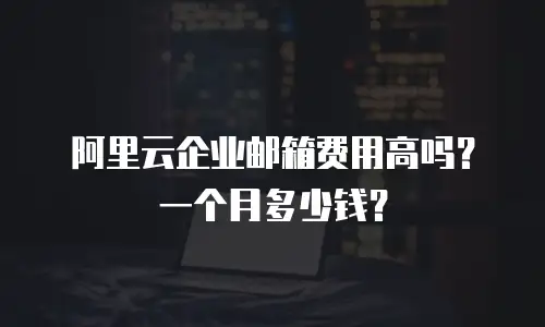 阿里云企业邮箱费用高吗?一个月多少钱?