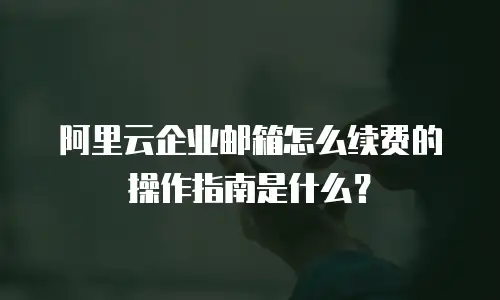 阿里云企业邮箱怎么续费的操作指南是什么？