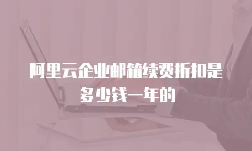 阿里云企业邮箱续费折扣是多少钱一年的