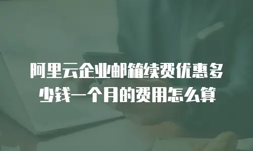 阿里云企业邮箱续费优惠多少钱一个月的费用怎么算