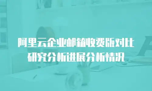 阿里云企业邮箱收费版对比研究分析进展分析情况