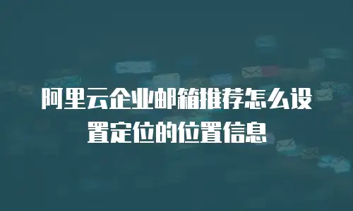阿里云企业邮箱推荐怎么设置定位的位置信息