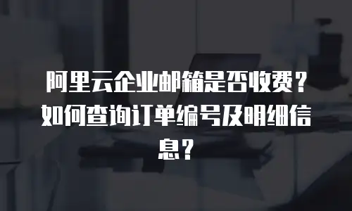 阿里云企业邮箱是否收费?如何查询订单编号及明细信息?