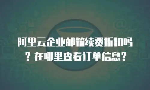 阿里云企业邮箱续费折扣吗？在哪里查看订单信息？