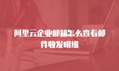 阿里云企业邮箱怎么查看邮件收发明细