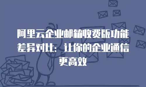 阿里云企业邮箱收费版功能差异对比:让你的企业通信更高效
