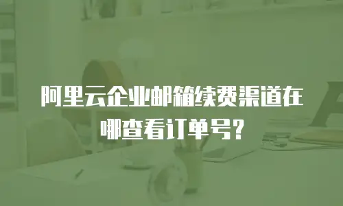 阿里云企业邮箱续费渠道在哪查看订单号?