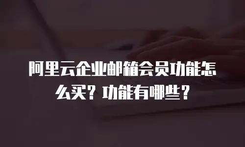 阿里云企业邮箱会员功能怎么买？功能有哪些？