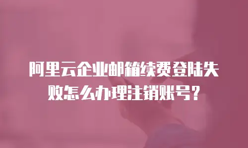 阿里云企业邮箱续费登陆失败怎么办理注销账号?
