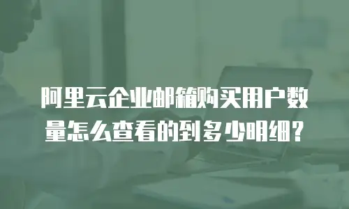 阿里云企业邮箱购买用户数量怎么查看的到多少明细？