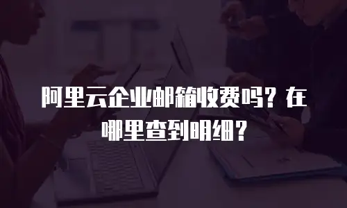 阿里云企业邮箱收费吗？在哪里查到明细？