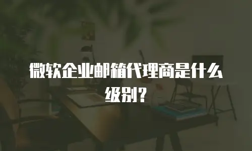 微软企业邮箱代理商是什么级别？