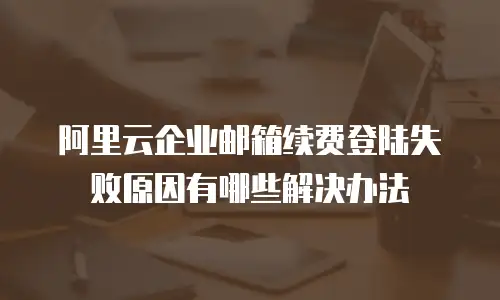 阿里云企业邮箱续费登陆失败原因有哪些解决办法