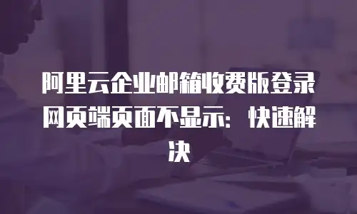 阿里云企业邮箱收费版登录网页端页面不显示：快速解决