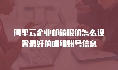 阿里云企业邮箱报价怎么设置最好的明细账号信息