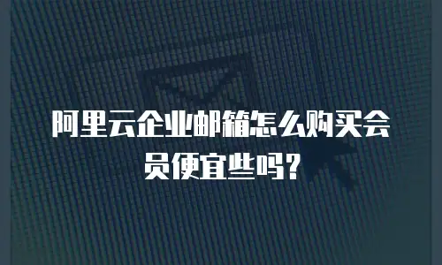 阿里云企业邮箱怎么购买会员便宜些吗？