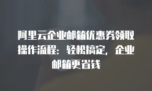 阿里云企业邮箱优惠券领取操作流程：轻松搞定，企业邮箱更省钱