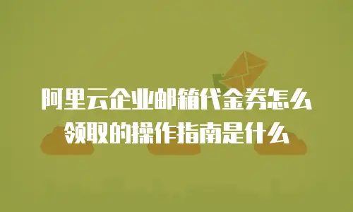 阿里云企业邮箱代金券怎么领取的操作指南是什么