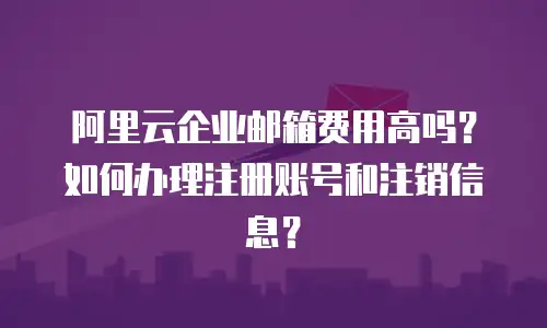 阿里云企业邮箱费用高吗？如何办理注册账号和注销信息？