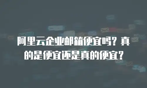 阿里云企业邮箱便宜吗？真的是便宜还是真的便宜？