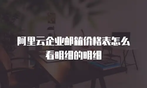 阿里云企业邮箱价格表怎么看明细的明细