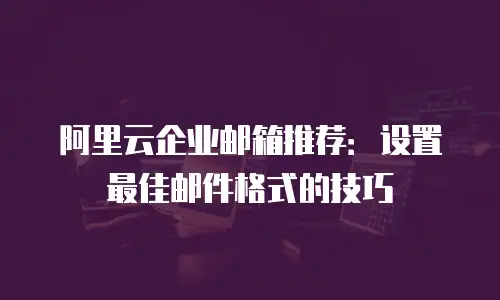 阿里云企业邮箱推荐:设置最佳邮件格式的技巧